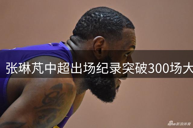 张琳芃中超出场纪录突破300场大关