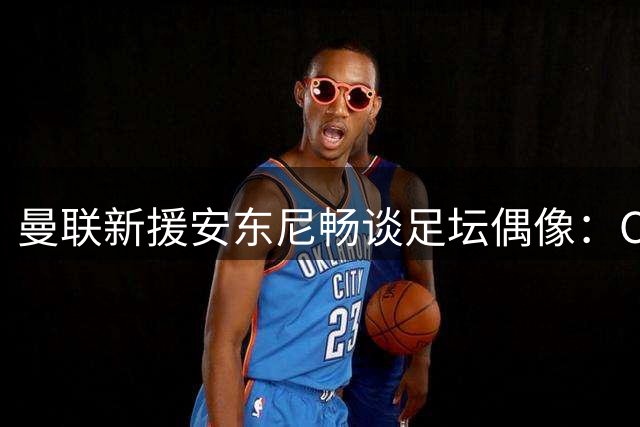 曼联新援安东尼畅谈足坛偶像：C罗梅西内马尔皆榜样