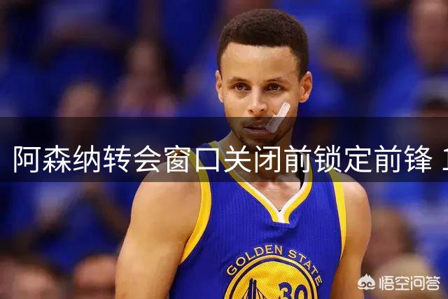 阿森纳转会窗口关闭前锁定前锋 1.95亿英镑签五人